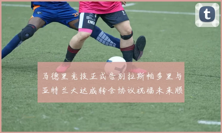 马德里竞技正式告别拉斯帕多里与亚特兰大达成转会协议祝福未来顺利