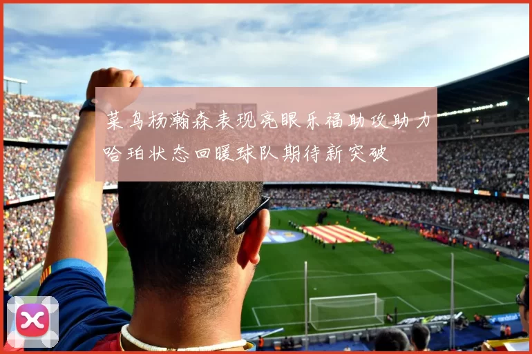 菜鸟杨瀚森表现亮眼乐福助攻助力哈珀状态回暖球队期待新突破