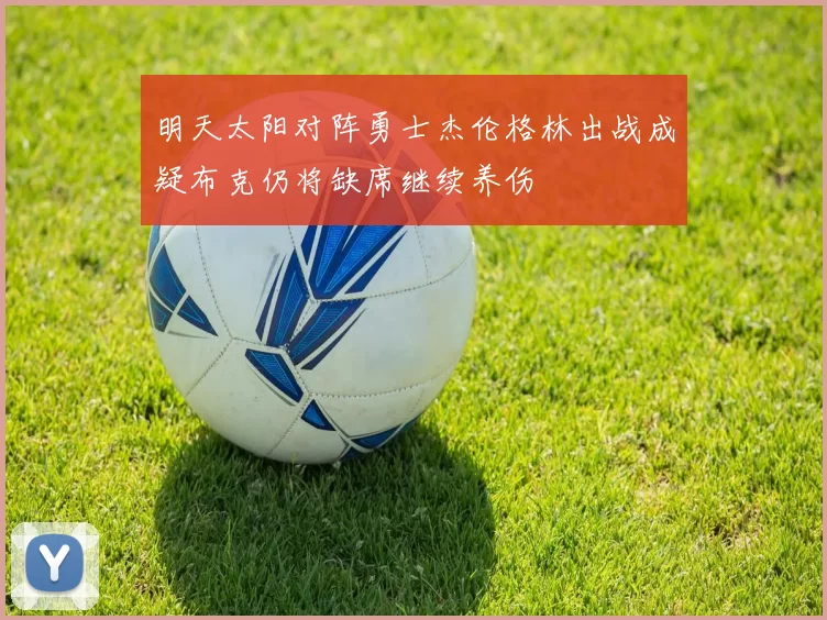 明天太阳对阵勇士杰伦格林出战成疑布克仍将缺席继续养伤