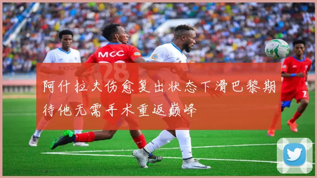阿什拉夫伤愈复出状态下滑巴黎期待他无需手术重返巅峰