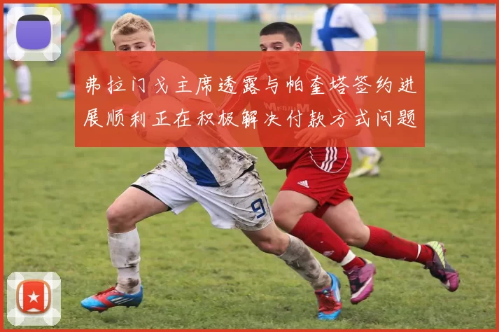 弗拉门戈主席透露与帕奎塔签约进展顺利正在积极解决付款方式问题