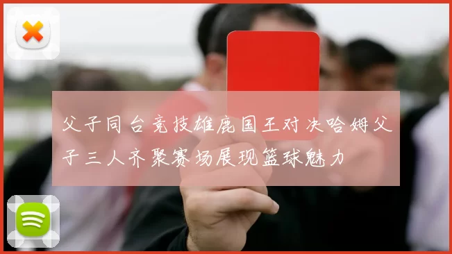 父子同台竞技雄鹿国王对决哈姆父子三人齐聚赛场展现篮球魅力