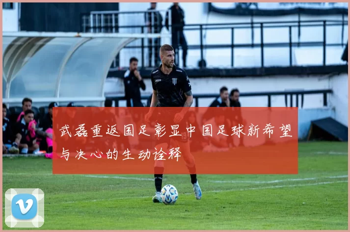 武磊重返国足彰显中国足球新希望与决心的生动诠释