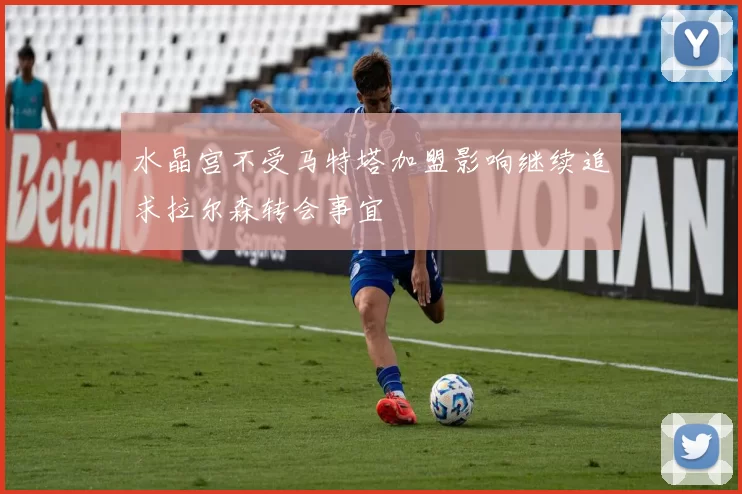 水晶宫不受马特塔加盟影响继续追求拉尔森转会事宜