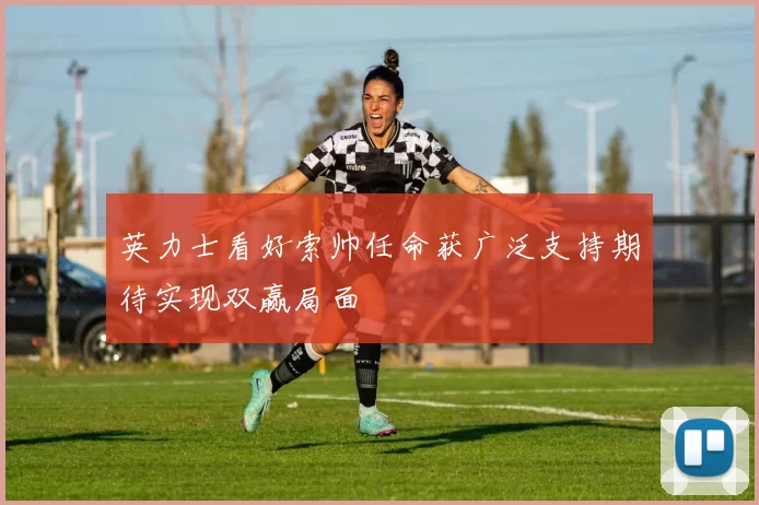 英力士看好索帅任命获广泛支持期待实现双赢局面
