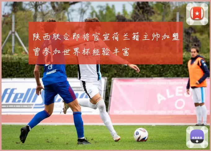 陕西联合即将官宣荷兰籍主帅加盟曾参加世界杯经验丰富