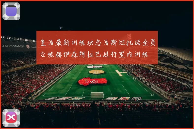 皇马最新训练动态马斯坦托诺全员合练赫伊森阿拉巴进行室内训练