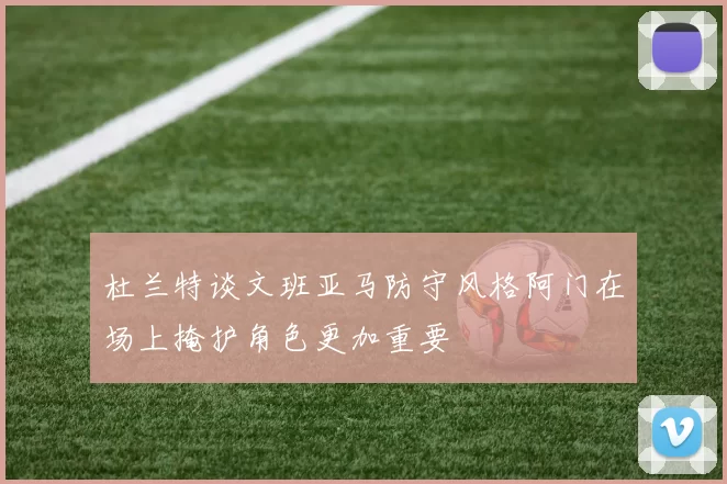 杜兰特谈文班亚马防守风格阿门在场上掩护角色更加重要