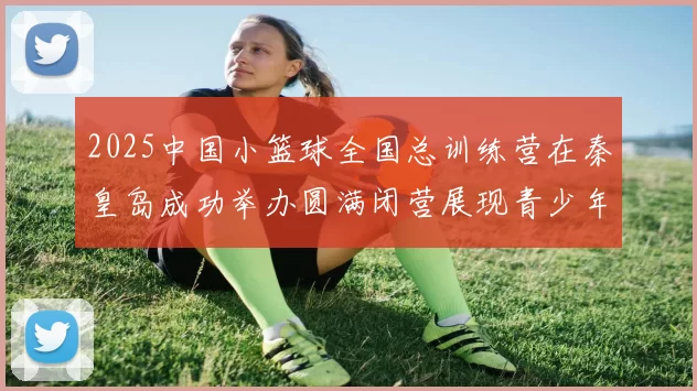 2025中国小篮球全国总训练营在秦皇岛成功举办圆满闭营展现青少年篮球新风貌