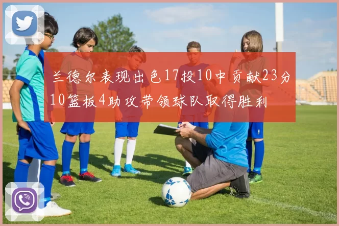 兰德尔表现出色17投10中贡献23分10篮板4助攻带领球队取得胜利