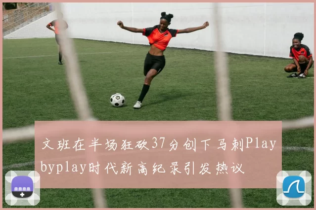 文班在半场狂砍37分创下马刺Playbyplay时代新高纪录引发热议