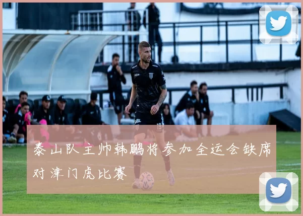 泰山队主帅韩鹏将参加全运会缺席对津门虎比赛