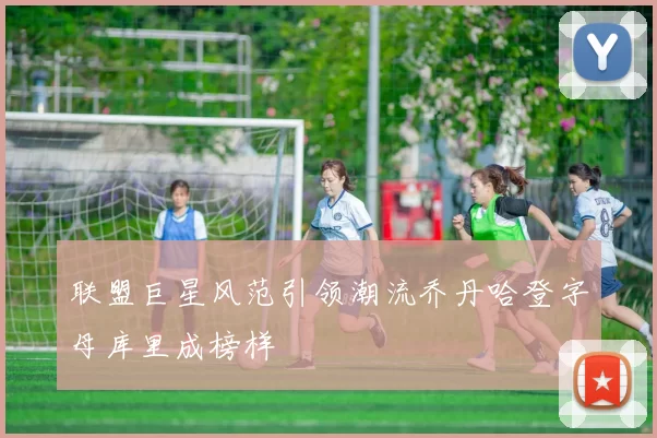 联盟巨星风范引领潮流乔丹哈登字母库里成榜样