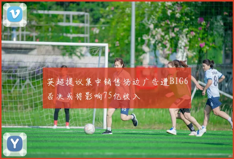 英超提议集中销售场边广告遭BIG6否决或将影响75亿收入