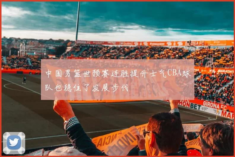 中国男篮世预赛连胜提升士气CBA球队也稳住了发展步伐