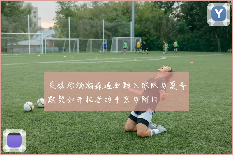 美媒称杨瀚森逐渐融入球队与夏普默契如开拓者的申京与阿门