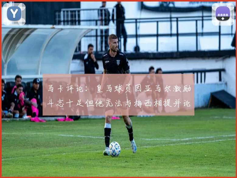 马卡评论：皇马球员因亚马尔激励斗志十足但他无法与梅西相提并论